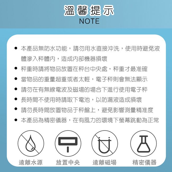 溫馨提示NOTE本產品無防水功能,請勿用水直接沖洗,使用時避免液體滲入體內,造成內部機器損壞 秤重時請將物品放置在秤台中央處,秤重才最准確 當物品的重量超重或者太輕,電子秤則會無法顯示請勿在有無線電波及磁場的場合下進行使用電子秤長時間不使用時請取下電池,以防漏液造成損壞 請勿長時間放置物品于上,避免影響測量精准度 本產品為精密儀器,在有風力的環境下螢幕跳動為正常遠離水源放置中央 遠離磁場精密儀器