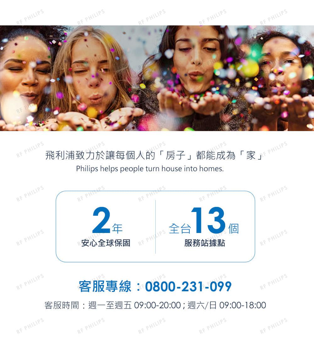 PRF RF RF RF PRF PHILIPSRF PHILIPSRF PHILIPSRF PHILIPSHILIPS飛利浦致力於讓每人的「房子」都能成為「家」Philips helps people turn house into homesRF PHILIPS2安心全球保固RF PHILIPSRF PHILIPSHILIPSRF 全 13 個服務站據點客服專線:0800-231-099RF PHILIPS客服時間:週一至週五09:00-20:00;週六/日 09:00-18:00RF PHILIPSRF PHILIPS PHILIPSRF PHILIPSRF PHILIPSRF PHILIPSRF PHILIPSRF PHILIPS