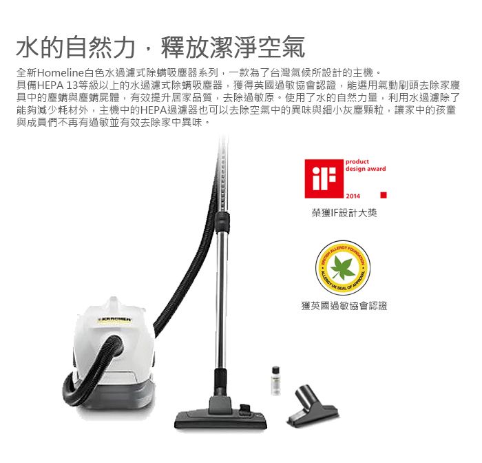 水的自然力釋放潔淨空氣全新Homeline白色水過濾式除螨吸塵器系列一款為了台灣氣候所設計的主機。具備HEPA 13等級以上的水過濾式除螨吸塵器,獲得英國過敏協會認證,能選用氣動刷頭去除家寢具中的塵螨與塵螨屍體,有效提升居家品質,去除過敏原。使用了水的自然力量,利用水過濾除了能夠減少耗材外,主機中的HEPA過濾器也可以去除空氣中的異味與細小灰塵顆粒,讓家中的孩童與成員們不再有過敏並有效去除家中異味。productdesign award2014榮獲IF設計大獎 獲英國過敏協會認證