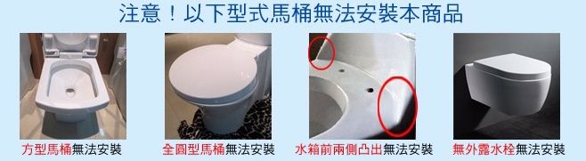 注意!以下型式馬桶無法安裝本商品方型馬桶無法安裝全圓型馬桶無法安裝 水箱前兩側凸出無法安裝無外露無法安裝