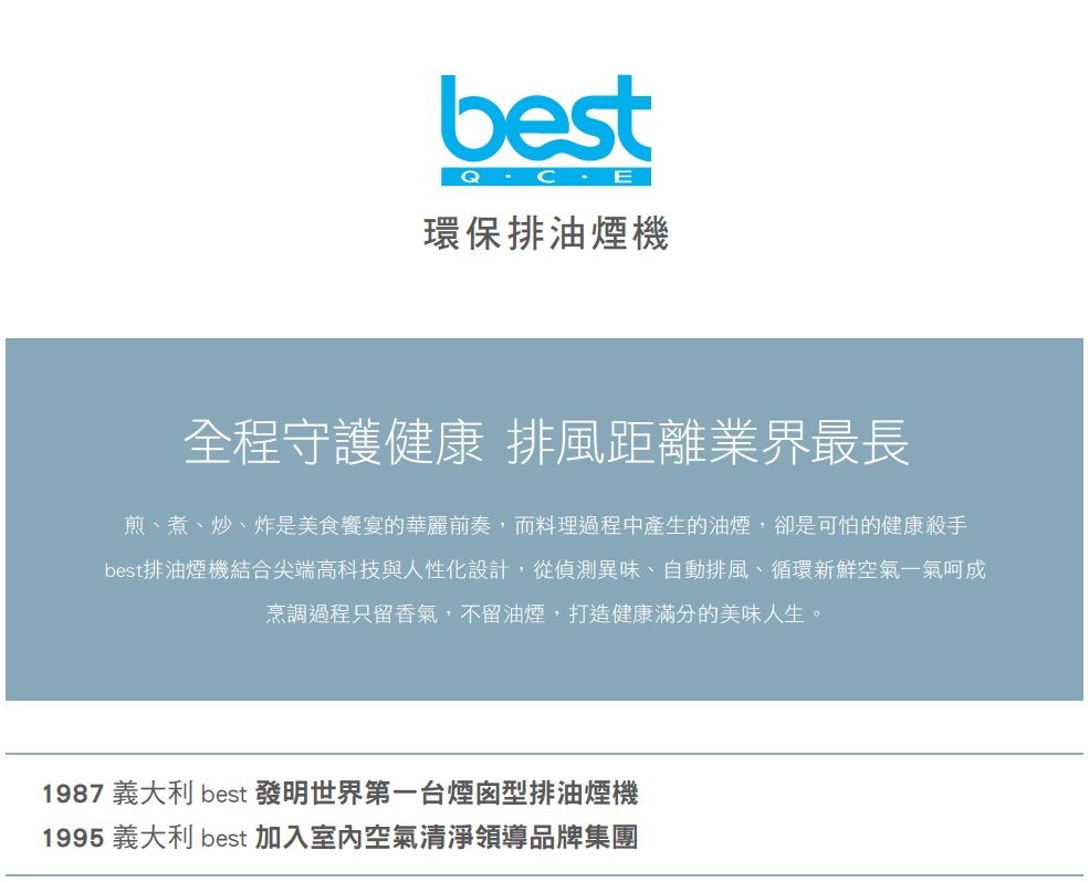 best環保排油煙機全程守護健康 排風距離業界最長煎、煮、炒、炸是美食宴的華麗前奏,而料理過程中產生的油煙,卻是可怕的健康殺手best排油煙機結合尖端高科技與人性化設計,從偵測異味、自動排風、循環新鮮空氣一氣呵成烹調過程只留香氣,不留油煙,打造健康滿分的美味人生。1987 義大利 best 發明世界第一台煙囪型排油煙機1995 義大利 best 加入室內空氣清淨領導品牌集團