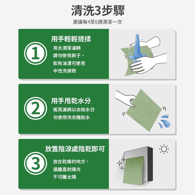 清洗3步驟建議每4至6週清潔一次用手輕輕搓揉1用水清潔濾網請勿使用刷子,如有油漬可使用中性洗滌劑用手水分2搖晃濾網以去除水分勿使用洗衣機脫水放置陰涼處陰乾即可3放在乾燥的地方,遠離直射陽光不可曬太陽