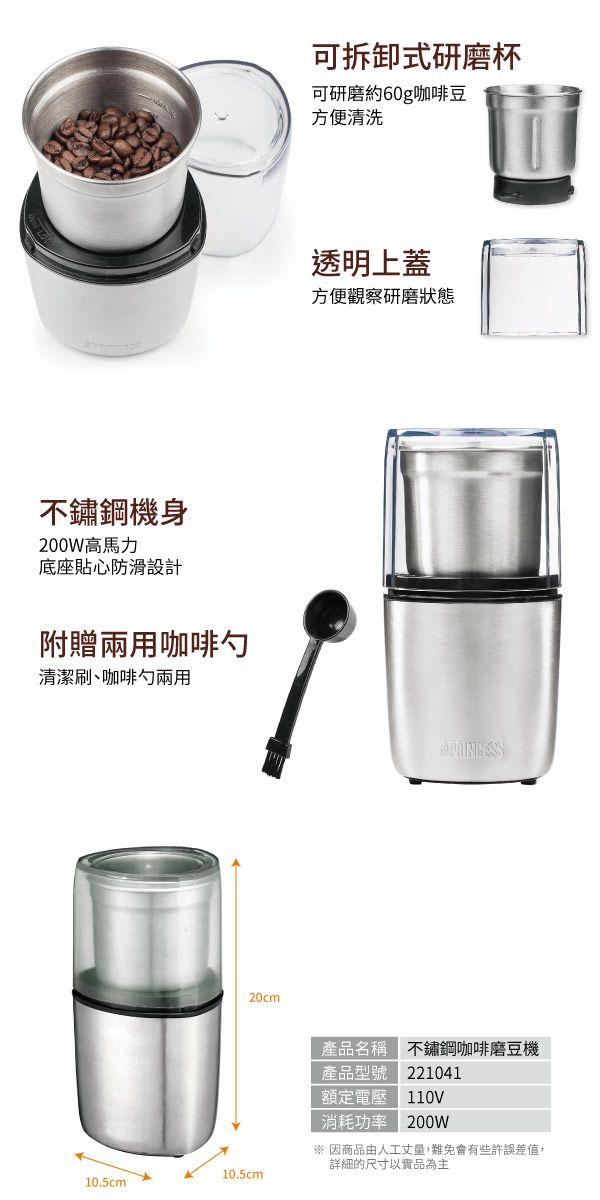 不鏽鋼機身200W高馬力底座貼心防滑設計附贈兩用咖啡勺清潔刷、咖啡勺兩用20cm10.5cm10.5cm可拆卸式研磨杯可研磨約60g咖啡豆方便清洗透明上蓋方便觀察研磨狀態產品名稱 不鏽鋼咖啡磨豆機產品型號 221041額定電壓 110V消耗功率 200W※ 因商品由人工丈量,難免會有些許誤差值,詳細的尺寸以實品為主