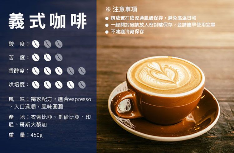 義式咖啡酸度苦度香醇度烘培度:風味:獨家配方,適合espresso,入口滑順,風味圓潤產 地:衣索比亞、哥倫比亞、印尼、哥斯大黎加重量:450g※ 注意事項請放置在陰涼通風處保存,避免高溫日照一經開封後請放入密封保存,並請使用完畢不建議冷藏保存