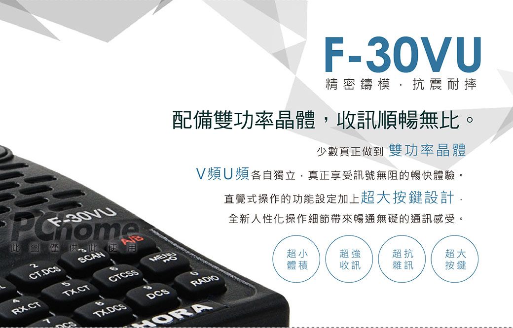 F-30V精密鑄模抗震耐摔配備雙功率晶體收訊順暢無比少數真正做到 雙功率晶體V頻U頻各自獨立真正享受訊號無阻的暢快體驗,。F-此圖僅供,此使用2CTDCSSCAN直覺式操作的功能設定加上超大按鍵設計.全新人性化操作細節帶來暢通無礙的通訊感受。RX.CTTX.CTCTCSS超小RADIO體積超強收訊超抗DCS雜訊超大按鍵TX.DCS