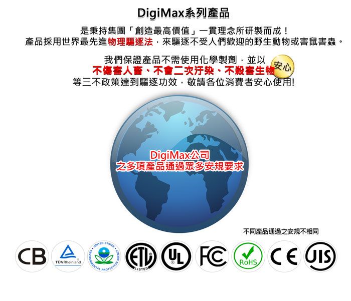 DigiMax系列產品是秉持集團「創造最高價值」一貫理念所研製而成!產品採用世界最先進物理驅逐法來驅逐不受人們歡迎的野生動物或害鼠害蟲。我們保證產品不需使用化學製劑,並以安心不傷害人、不會二次汙染、不殺害生物等三不政策達到驅逐功效,敬請各位消費者安心使用!DigiMax公司之多項產品通過眾多安規要求  FCCB A 不同產品通過之安規不相同ROHSCE