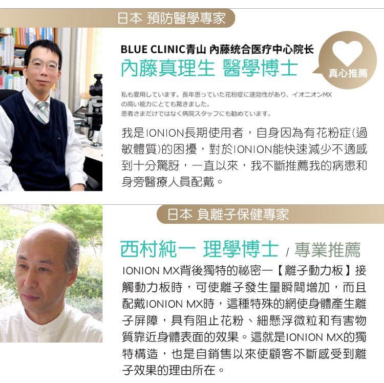 日本 預防醫學專家BLUE CLINIC青山 内藤统合医疗中心院长內藤真理生 醫學博士私も愛用しています。 長年患っていた花粉症に速効性があり、イオニオンMXの高い能力にとても驚きました。患者さまだけではなく病院スタッフにも勧めています。真心推薦我是IONION長期使用者自身因為有花粉症(過敏體質)的困擾,對於IONION能快速減少不適感到十分驚訝,一直以來,我不斷推薦我的病患和身旁醫療人員配戴。日本 負離子保健專家西村 理學博士,專業推薦IONION MX背後獨特的秘密【離子動力板】接觸動力板時,可使離子發生量瞬間增加,而且配戴IONION MX時,這種特殊的網使身體產生離子屏障,具有阻止花粉、細懸浮微粒和有害物質靠近身體表面的效果。這就是IONION MX的獨特構造,也是自銷售以來使顧客不斷感受到離子效果的理由所在。