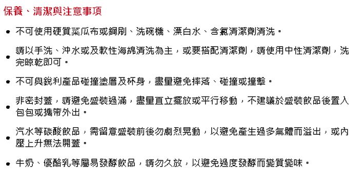 保養、清潔與注意事項 不可使用硬質菜瓜布或鋼刷、洗碗機、漂白水、含氯清潔劑清洗。請以手洗、沖水或及軟性海綿清洗為主,或要搭配清潔劑,請使用中性清潔劑,洗完晾乾即可。不可與銳利產品碰撞塗層及杯身,盡量避免摔落、碰撞或撞擊。非密封蓋,請避免盛裝過滿,盡量直立擺放或平行移動,不建議於盛裝飲品後置入包包或攜帶外出。汽水等碳酸飲品,需留意盛裝前後勿劇烈晃動,以避免產生過多氣體而溢出,或內壓上升無法開蓋。牛奶、優酪乳等屬易發酵飲品,請勿久放,以避免過度發酵而變質變味。