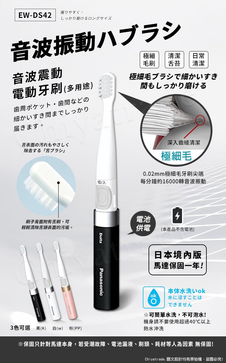 握りやすく、EW-DS42 しっかり磨けるロングサイズ音波振動ハブラシ音波震動極細清潔 日常毛刷苔 清潔電動牙刷(多用途)極細毛ブラシで細かいすき間もしっかり磨ける歯周ポケット 歯間などの細かいすき間までしっかり未。舌表面の汚れもやさしく除去「舌刷子背面附有舌刷,可輕輕清除舌頭表面的污垢。深入齒縫清潔極細毛0.02mm極細毛牙刷尖端切/入每分鐘約16000轉音波振動DoltzPanasonic電池供電(本產品不含電池)日本境內版馬達保固一年!ok本体水洗水に浸すことはできません※可簡單水洗,不可泡水!機身請不要使用超過40℃以上熱水沖洗3色可選 黑(K) 白(w) 粉(PP)※保固只針對馬達本身,若受潮故障、電池漏液、刷頭、耗材等人為 無保固!Chiyatrade. 圖文設計均有原始檔,盜圖必究!