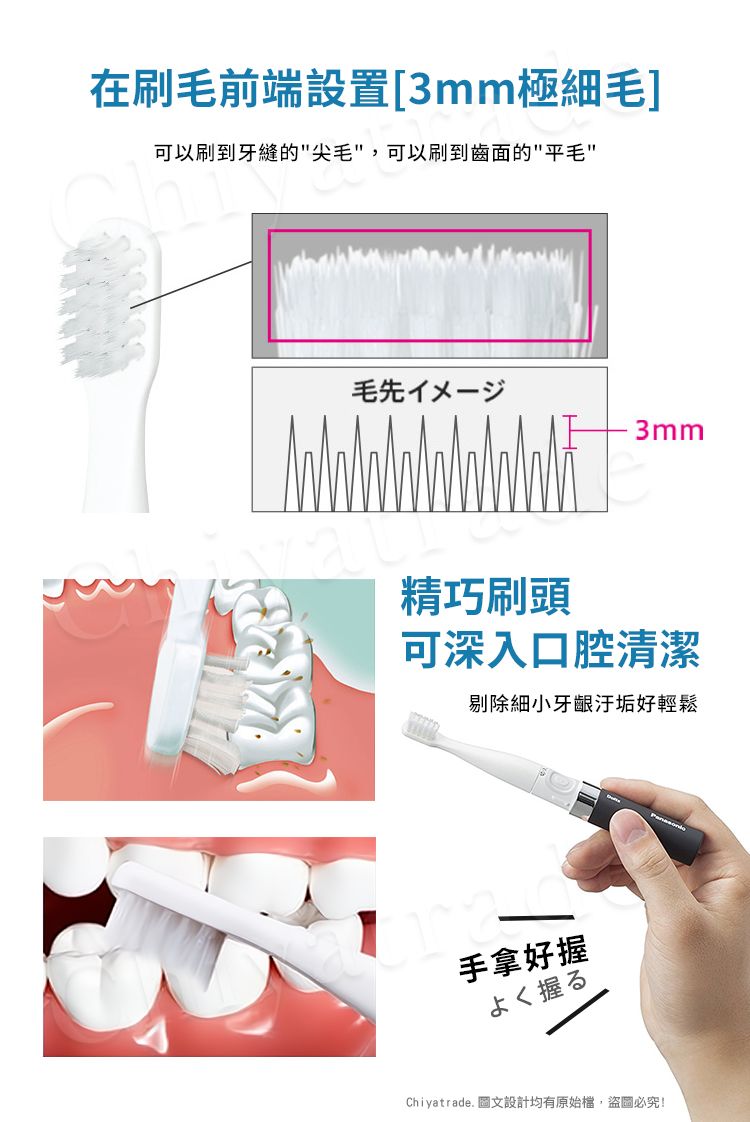 在刷毛前端設置[3mm極細毛]可以刷到牙縫的尖毛,可以刷到齒面的平毛毛先イㄨ一3mm精巧刷頭可深入口腔清潔剔除細小牙齦汙垢好輕鬆手拿好握よく握るChiyatrade. 圖文設計均有原始檔,盜圖必究!