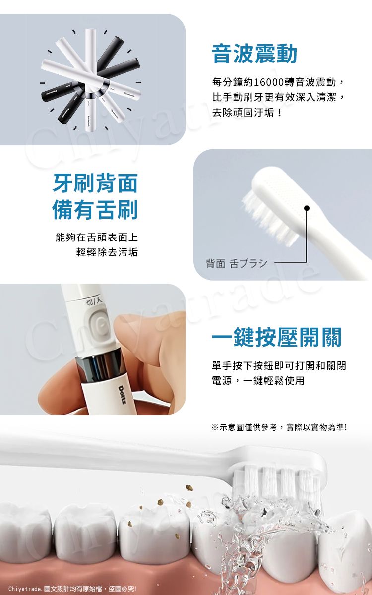 牙刷背面備有舌刷能夠在舌頭表面上輕輕除去污垢切/入Chiyatrade. 圖文設計均有原始檔,盜圖必究!音波震動每分鐘約16000轉音波震動,比手動刷牙更有效深入清潔,去除頑固汙垢!背面舌ブラシ一鍵按壓開關單手按下按鈕即可打開和關閉電源,一鍵輕鬆使用※示意圖僅供參考,實際以實物為準!
