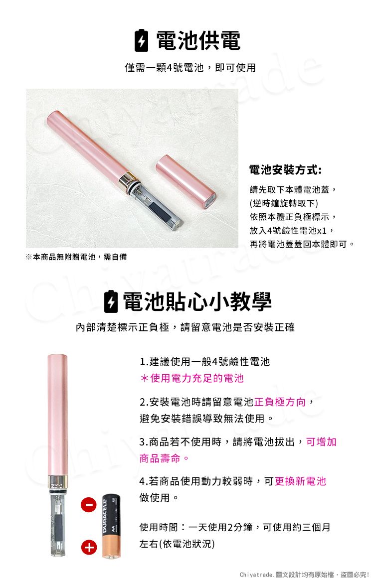 ※本商品無附贈電池,需自備電池供電僅需一顆4號電池,即可使用電池安裝方式:請先取下本體電池蓋,(逆時鐘旋轉取下)依照本體正負極標示,放入4號鹼性電池x1,再將電池蓋蓋回本體即可。 電池貼心小教學清楚標示正負極,請留意電池是否安裝正確DURACELL1.建議使用一般4號鹼性電池*使用電力充足的電池2. 安裝電池時請留意電池正負極方向,避免安裝錯誤導致無法使用。3.商品若不使用時,請將電池拔出,可增加商品壽命。4.若商品使用動力較弱時,可更換新電池做使用。使用時間:一天使用2分鐘,可使用約三個月左右(依電池狀況)Chiyatrade. 圖文設計均有原始檔,盜圖必究!