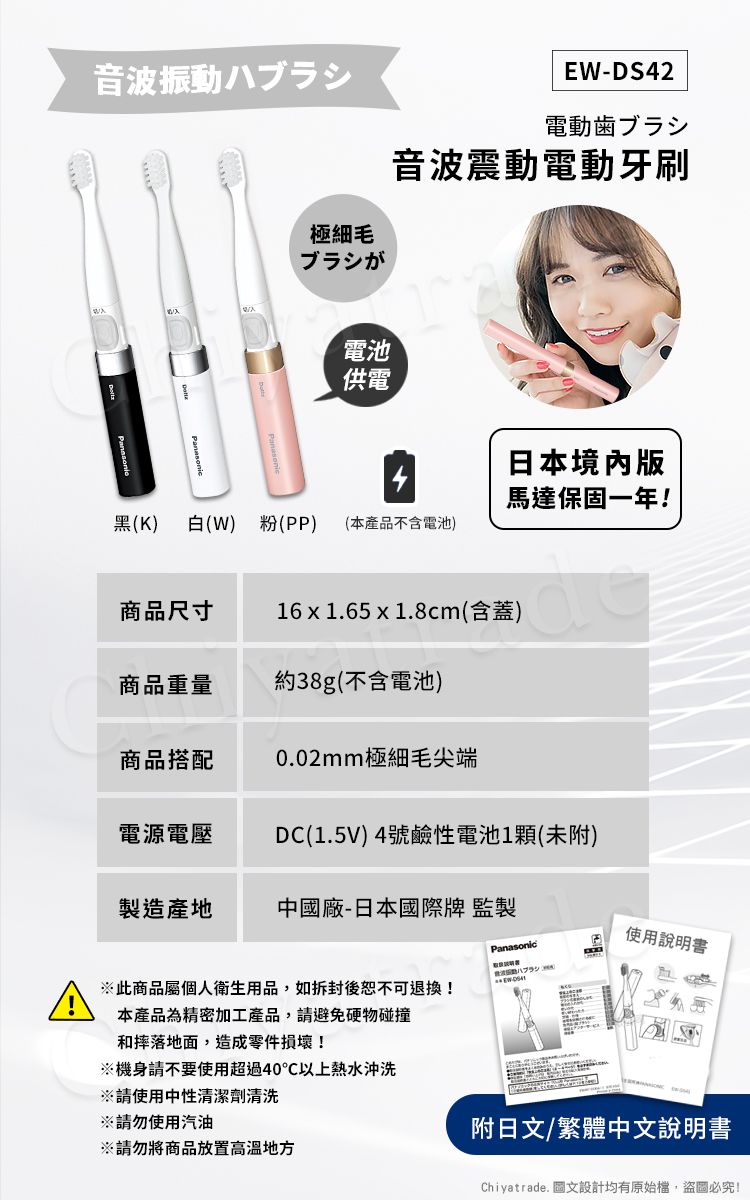 音波振動ハ極細毛ブラシがEW-DS42電動歯ブラシ音波震動電動牙刷電池供電日本境內版馬達保固一年!黑(K) 白(W) 粉(PP) (本產品不含電池)商品尺寸16x1.65 x 1.8cm(含蓋)商品重量約38g(不含電池)商品搭配0.02mm極細毛尖端電源電壓DC(1.5V)4號鹼性電池1顆(未附)製造產地中國廠-日本國際牌 監製Panasonic使用說明書ブラシ此商品屬個人衛生用品,如拆封後恕不可退換!本產品為精密加工產品,請避免硬物碰撞和摔落地面,造成零件損壞!機身請不要使用超過40℃以上熱水沖洗※請使用中性清潔劑清洗※請勿使用汽油※請勿將商品放置地方附日文/繁體中文說明書Chiyatrade. 圖文設計均有原始檔,盜圖必究!