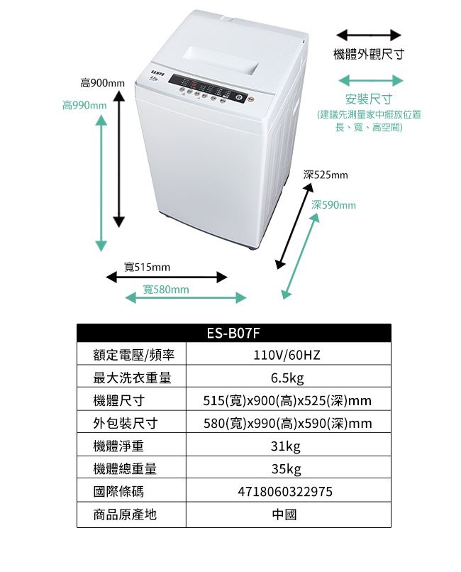 高900mm高990mm機體外觀尺寸尺寸(建議先測量家中擺放位置長、、高空間)515mm寬580mm深525mm深590mmES-B07F額定電壓/頻率最大洗衣重量機體尺寸110V/60HZ6.5kg515(寬)x900(高)x525(深)mm外包裝尺寸580(寬)x990(高)x590(深)mm機體淨重機體總重量國際條碼31kg35kg4718060322975商品原產地中國