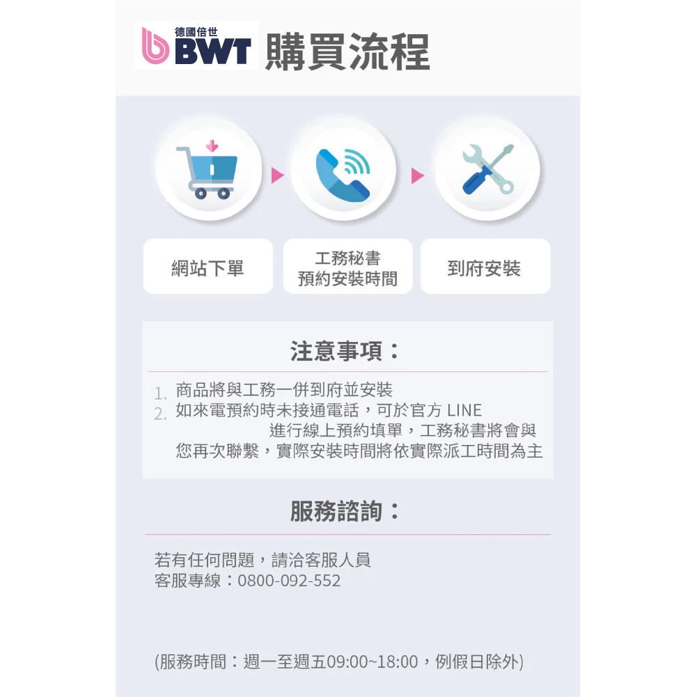 德國倍世BWT 購買流程網站下單工務秘書預約安裝時間到府安裝注意事項1.商品將與工務一併到府並安裝2.如來電預約時未接通電話,可於官方 LINE進行線上預約填單,工務秘書將會與您再次聯繫,實際安裝時間將依實際派工時間為主服務諮詢:若有任何問題,請洽客服人員客服專線:0800-092-552(服務時間:週一至週五09:00~18:00,例假日除外)