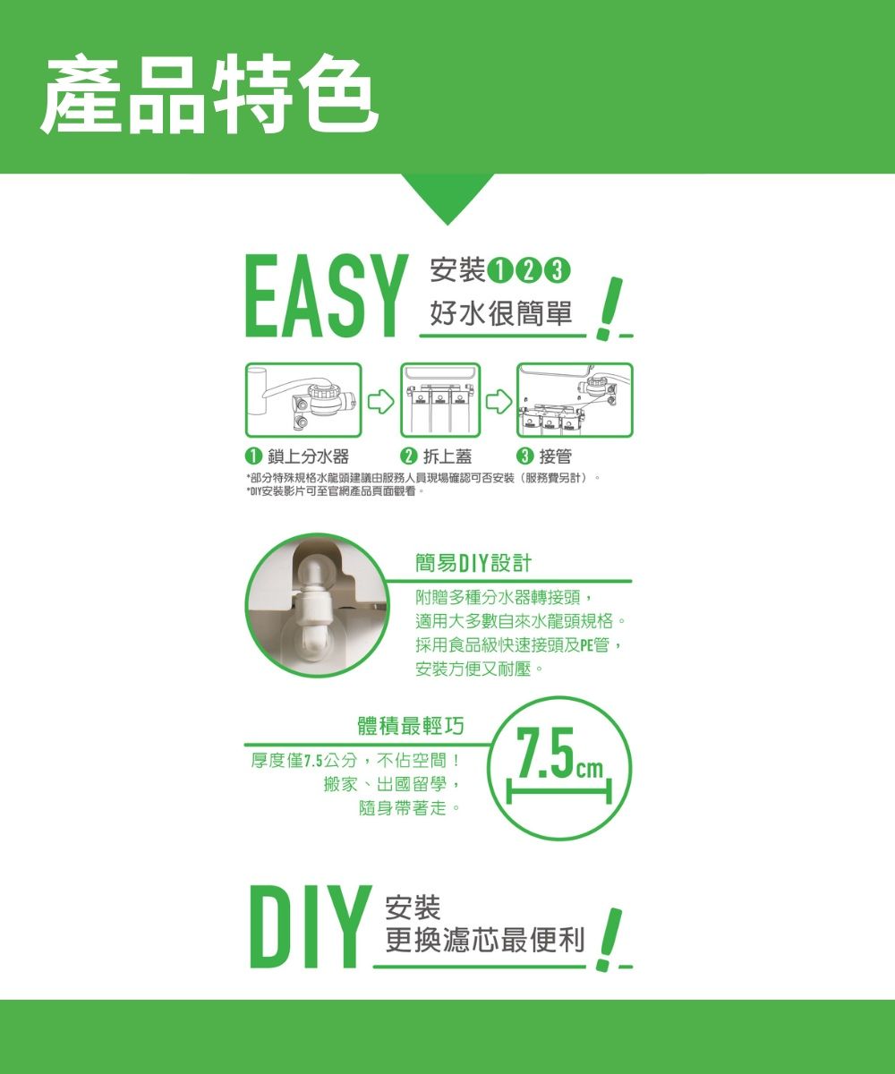產品特色EASY安裝好水很簡單 鎖上分水器 拆上蓋 接管*部分特殊規格水龍頭建議由服務人員現場確認可否安裝(服務費另計)。*DIY安裝影片可至官網產品頁面觀看簡易DIY設計附贈多種分水器轉接頭,適用大多數自來水龍頭規格。採用食品級快速接頭及PE管,安裝方便又耐壓。體積最輕巧厚度僅75公分,不佔空間!搬家、出國留學,隨身帶著走。.DIY安裝更換濾芯最便利