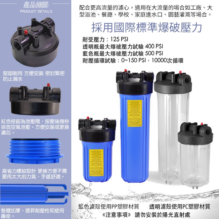 產品細節PRODUCT DETAILS配合更高流量的濾心,適用在大流量的場合如工廠、大型浴池、餐廳、學校、家庭進水口、園藝灌溉等場合。堅固耐用 方便安裝 密封緊密防止漏水採用國際標準爆破壓力耐受壓力:125 PSI透明瓶最大爆破壓力試驗 400 PSI藍色瓶最大爆破壓力試驗 500 PSI耐壓循環試驗:0~150 PSI,10000次循環紅色按鈕為泄壓閥,按壓後幾秒排放空氣泄壓。方便安裝或更換濾芯。高省力螺紋設計更換方便不需要用太大的力氣,手感舒適。整體加厚,提昇耐壓性和使用壽命。藍色濾殼使用PP塑膠材質 透明濾殼使用PC塑膠材質《注意事項》請勿安裝於陽光直射處