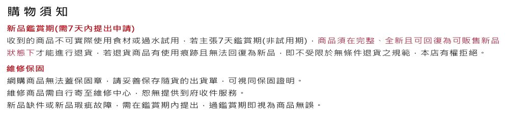 購物須知新品鑑賞期(需7天內提出申請)收到的商品不可實際使用食材或過水試用若主張7天鑑賞期(非試用期)商品須在完整、全新且可回復為可販售新品狀態下才能進行退貨若退貨商品有使用痕跡且無法回復為新品即不受限於無條件退貨之規範,本店有權拒絕。維修保固網購商品無法蓋保固章,請妥善保存貨的出貨單,可視同保固證明。維修商品需自行寄至維修中心,恕無提供到府收件服務。新品缺件或新品瑕疵故障,需在鑑賞期內提出,過鑑賞期即視為商品無誤。