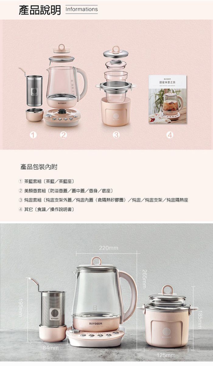 產品說明 Informations甜蜜之產品包裝內附1茶套組茶茶籃座2 壺套組防壺蓋/蓋中蓋/壺身/底座 套組炖盅支架外蓋/炖盅內蓋(隔熱矽膠/炖盅/炖盅支架/炖盅隔熱座4) 其它食譜/操作說明書84mm220mmBUYDEEM265mm125mm