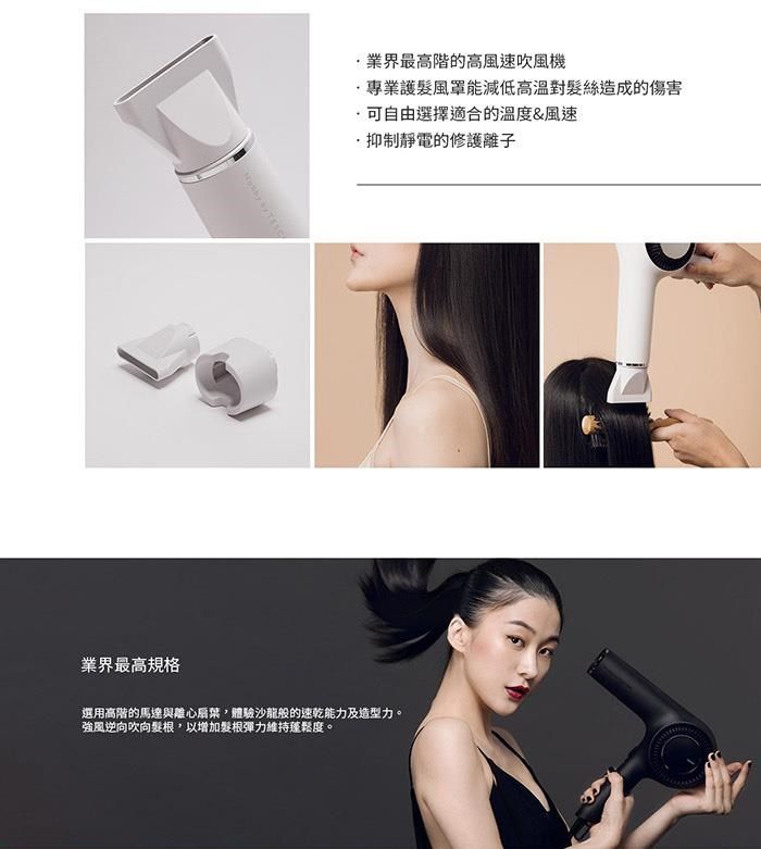 業界最高規格業界最高階的高風速吹風機專業護風罩能減低高溫對絲造成的傷害可自由選擇適合的溫度&amp;風速抑制靜電的修護離子選用高階的馬達與離心,體驗沙龍般的速乾能力及造型力。強風逆向吹向髮根,以增加髮根彈力維持蓬鬆度。