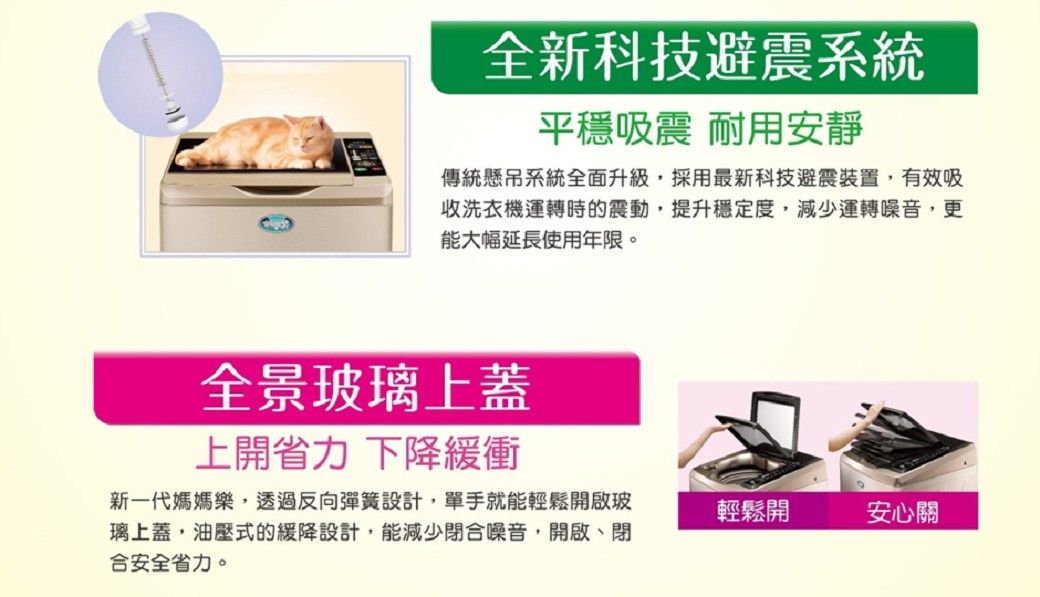 全新科技避震系統平穩吸震 耐用安靜傳統懸吊系統全面升級採用最新科技避震裝置,有效吸收洗衣機運轉時的震動,提升穩定度,減少運轉噪音,更能大幅延長使用年限。全景玻璃上蓋上開省力下降緩衝新一代媽媽樂,透過反向彈簧設計,單手就能輕鬆開啟玻璃上蓋,油壓式的緩降設計,能減少閉合噪音,開啟、閉合安全省力。輕鬆開安心關