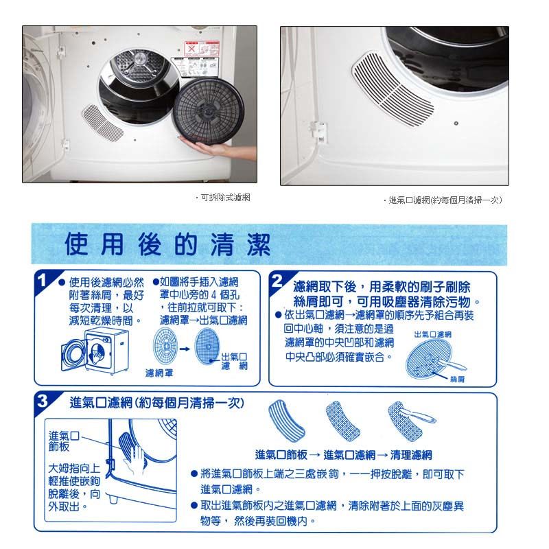 可拆除式濾網·進氣口濾網(約每個月清掃次)使用後的清潔1使用後濾網必然附著絲最好每次清理,以減短乾燥時間。如圖將手插入濾網中心旁的4個孔,往前拉就可取下:濾網罩口濾網2出氣口濾網濾網罩濾網取下後,用柔軟的刷子刷除絲即可,可用吸塵器清除污物。依出氣口濾網,濾網罩的順序先予組合再裝回中心軸,須注意的是過濾網罩的中央凹部和濾網中央凸部必須確實嵌合。出氣口濾網3進氣口濾網(約每個月清掃一次)「進氣口進氣口進氣口濾網→清理濾網大姆指向上輕推使嵌鉤將進氣口上端之三處嵌鉤,一按脫離,即可取下進氣口濾網。脫離後,向外取出。取出進氣飾板之進氣口濾網,清除附著於上面的灰塵異物等, 然後再裝回機內。