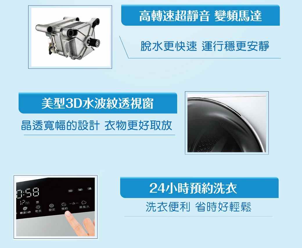 高轉速超靜音 變頻馬達脫水更快速 運行穩更安靜美型3D水波紋透視窗晶透寬幅的設計衣物更好取放24小時預約衣 乾表預約蒸氣洗洗衣便利 省時好輕鬆