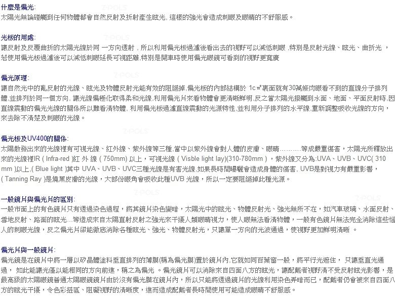 什麼是偏光太陽光無論碰觸到任何物體都會自然反射折射產生這樣的強光會造成刺眼及眼睛的不舒服感光板的用處POLS讓反射及反覆曲折的太陽光線同一方向透射所以利用偏光板過濾後看出去的視野可以減低刺眼特別是反射光線、眩光、曲折光若使用偏光板過濾後可以減低刺眼延長可視距離特別是開車時使用偏光眼鏡可看到的視野更寬廣偏光原理讓自然光中的亂反射的光線、眩光及物體反射光能有效的阻絕掉偏光板的內部結構於 裏面就有30萬條肉眼看不到的直線分子排列體並排列於同一個方向讓光線偏極化柔和光線利用偏光來看物體會更清晰鮮明反之當太陽光接觸到水面、地面、平面反射時,直線震動的偏光光線的關係所以難看清物體。利用偏光板過濾直線震動的光源特性,並利用分子排列的水平線,重新調整吸收光線的方向,來去除不清楚及刺眼的光線。偏光板及UV400的關係太陽散發出來的光線裡有可視光線、紅外線、紫外線等三種,當中以紫外線會對人體的、眼睛 等成嚴重傷害,太陽光所釋放出來的光線裡IR Infra-red紅外線 (750mm以上,可視光線 (Visble light lay)(310-780mm),紫外線又分為UVA、UVB、UVC(310mm )以上,( Blue light )其中 UVA、UVB、UVC三種光線是有害光線,如果長時間曝曬會造成身體的傷害,UVB是對視力有嚴重影響,( Tanning Ray )是燒黑的光線,大部份眼角會吸收此種UVB 光線,所以一定要阻絕掉此種光源。一般鏡與偏光片的區別一般市面上的有色鏡片只有透過染色過程,將其鏡片染色變暗,太陽光中的眩光、物體反射光、強光無所不在,如汽車玻璃、水面反射、雪地反射、路面的眩光等造成來自太陽直射反射之強光來干擾人類眼睛視力,使人眼無法看清物體,一般有色鏡片無法完全消除這些惱人的刺眼光線,反之偏光片卻能徹底消除各種眩光、強光、物體反射光,只讓單一方向的光波通過,使視野更加鮮明清晰。偏光片與一般鏡片:偏光鏡是在鏡片中將一層以矽晶體塗料垂直排列的薄膜(稱為偏光膜)置於鏡片內,它就如同百葉窗一般,將平行光遮住, 只讓垂直光通過, 如此能讓光僅以能相同的方向前進,稱之為偏光。偏光鏡片可以消除來自四面八方的眩光,讓配戴者視野清不受反射眩光影響,是最高級的太陽眼鏡普通太陽眼鏡鏡片由於沒有偏光膜在鏡片內,所以只能將透過鏡片的光線利用染色暗而已,配戴者仍會被來自四面八方的眩光干擾,令色彩區、阻礙視野的清晰度,進而造成配戴者長時間使用可能造成眼睛不舒服感。