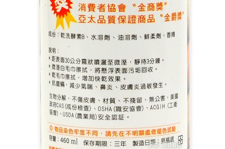 消費者協會金商獎”亞太品質保證商品金爵獎”成份:乾洗酵素B、水溶劑、油溶劑、柔劑、香精、說明:*距表面30公分霧狀噴灑至微溼,靜待3分鐘。*微溼白毛巾擦拭,將懸浮表面污垢回收。* 乾毛巾擦拭,增加快乾效果。*抗塵蟎,減少氣喘、鼻炎、皮膚炎過敏發生。分解,不傷皮膚、材質、不殘留、無公害,美國政府CAS(成份檢查)、OSHA(職安協會)、ACGIH(工衛協會)、USDA(農業局)安全認証。物品染色牢度不同,請先在不明顯處做褪色試驗容量:460ml 保存期限:三年 製造日期:見瓶底