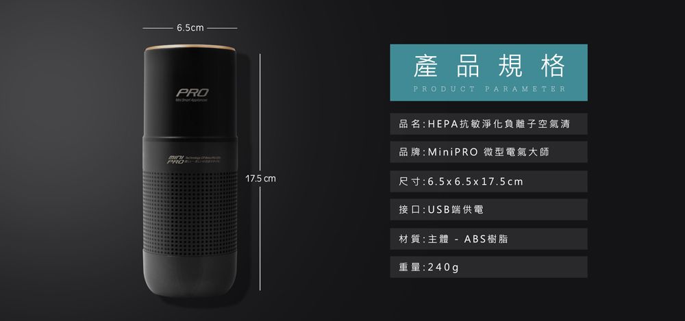 6.5cmPROPRO產品規格PRODUCT PARAMETER品名:HEPA抗敏淨化負離子空氣清品牌:MiniPRO 微型電氣大師17.5 cm尺寸:6.5x6.5x17.5cm接口:USB端供電材質:主體 - ABS樹脂重量:240g