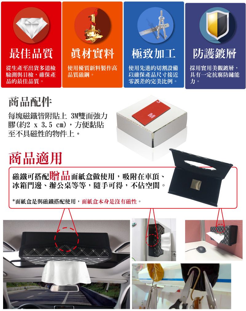 最佳品質眞材實料極致加工從生產至出貨多道檢驗測與目檢,確保產品的最佳品質。使用優質新料製作高品質磁鋼。使用先進的切割設備以確保產品尺寸接近零誤差的完美比例。商品配件每塊磁鐵皆附貼上 3M雙強力膠(約2 x 3.5 cm),方便黏貼至不具磁性的物件上。商品適用M磁鐵可搭配贈品面紙盒做使用,吸附在車頂、冰箱門邊、辦公桌等等,隨手可得,不佔空間。*面紙盒是與磁鐵搭配使用,面紙盒本身是沒有磁性。防護鍍層採用實用美觀鍍層,具有一定抗腐防鏽能力。