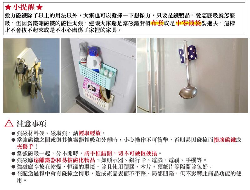 小提醒強力磁鐵除了以上的用法以外,大家也可以發揮一下想像力,只要是鐵製品,愛怎麼吸就怎麼「吸,但因為鐵硼磁鐵的磁性太強,建議大家還是幫磁鐵套個布套或是小零錢袋裝進去,這樣才不會不起來或是不小心磨傷了家裡的家具。 注意事項 強磁材料磁場強,請輕取輕放。當強磁鐵之間或與其他鐵器相吸和分離時,小心操作不可衝擊,否則易因碰撞而損壞磁鐵或夾傷手!當強磁吸一起,分不開時,請推錯開,切不可硬硬。強磁應遠離鐵器和易被磁化物品,如顯示器、銀行卡、電腦、電視、手機等。 強磁應存放在乾燥,恒溫的環境,並且使用塑膠、木片、硬紙片等隔開並包好。●在配送過程中會有碰撞之情形,造成產品表面不平整、局部凹陷,但不影響此商品功能的使用。