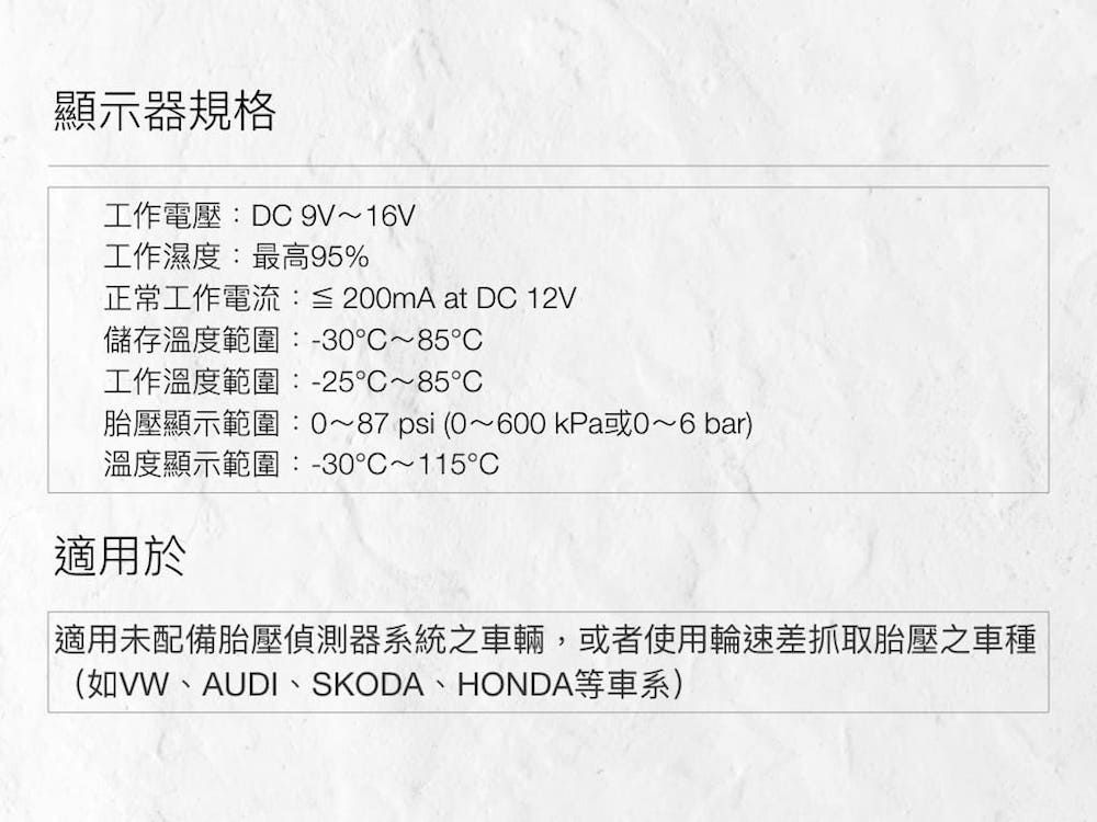 顯示器規格工作電壓:DC 9V~16V工作濕度:最高95%正常工作電流:≦ 200mA at DC 12V儲存溫度範圍:-30~85工作溫度範圍:-25~85℃胎壓顯示範圍:0~87 psi(0~600 kPa或0~6 bar)溫度顯示範圍:-30℃~115℃適用於適用未配備胎壓偵測器系統之車輛,或者使用輪速差抓取胎壓之車種(如VW、AUDI、SKODA、HONDA等車系)