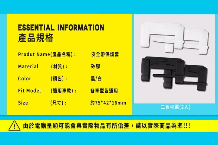 ESSENTIAL INFORMATION產品規格Produt Name(產品名稱):安全帶保護套Material (材質):矽膠Color(顏色):黑/白Fit Model(適用車款:各車型皆通用Size(尺寸):約75*42*16mm二色可選(2入)由於電腦呈顯可能會與實際物品有所偏差,請以實際商品為準!!!