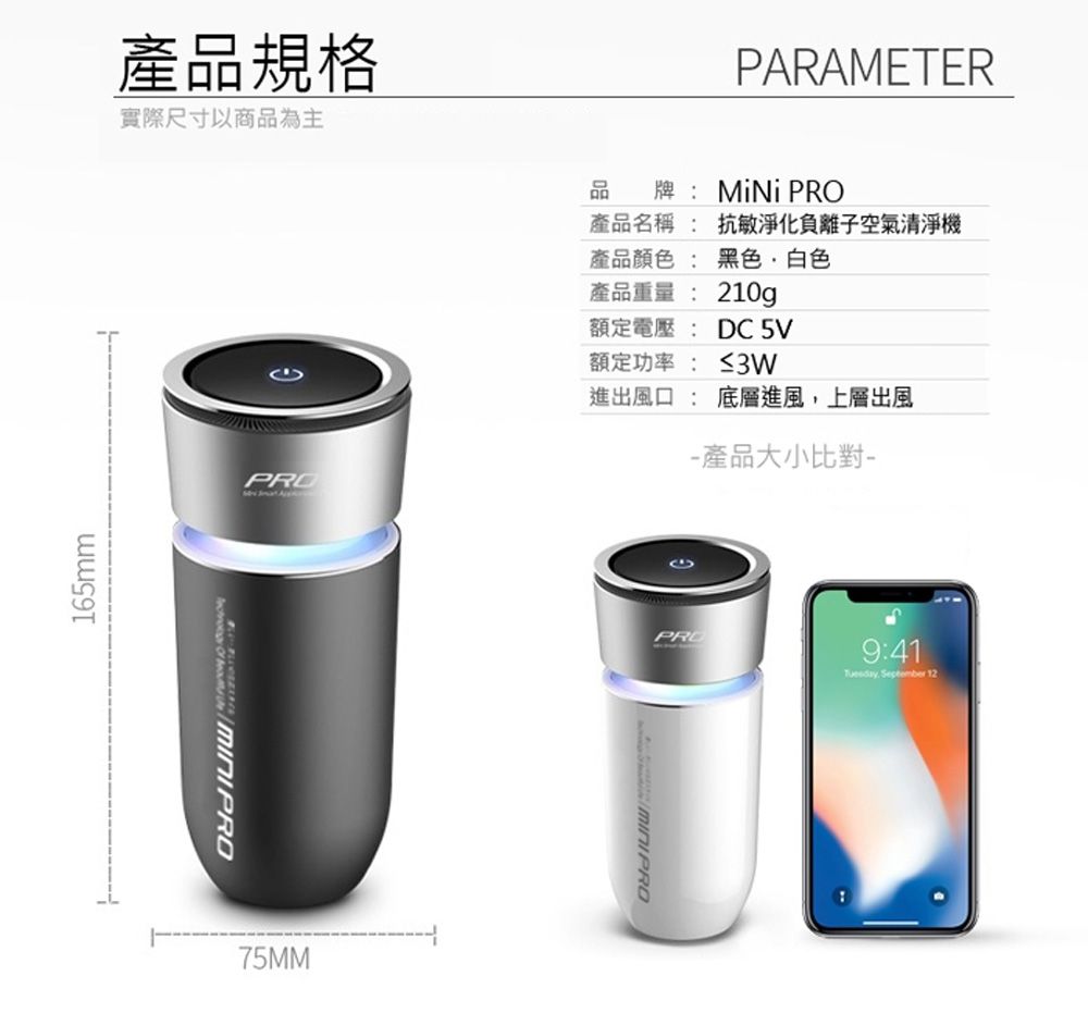 產品規格實際尺寸以商品為主165mmPRO   75MMPARAMETER品牌:MiNi PRO產品名稱: 抗敏淨化負離子空氣清淨機產品顏色: 黑色白色產品重量: 210g額定電壓: DC 5V額定功率: ≤3W進出風口 : 底層進風,上層出風 產品大小比對PRO9:41. September 12