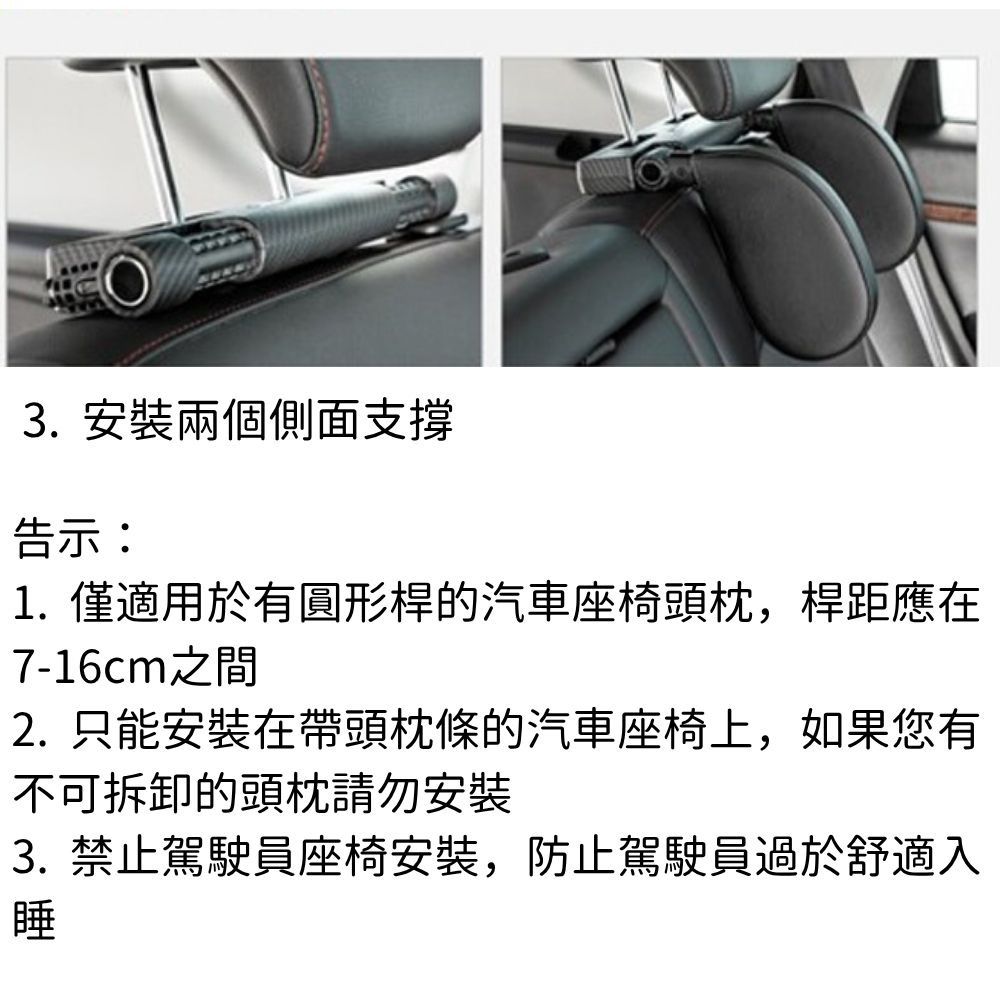 3. 安裝兩個側面支撐告示:1. 僅適用於有圓形桿的汽車座椅頭枕,桿距應在7-16cm之間2.只能安裝在帶頭枕條的汽車座椅上,如果您有不可拆卸的頭請勿安裝3. 禁止駕駛員座椅安裝,防止駕駛員過於舒適入睡