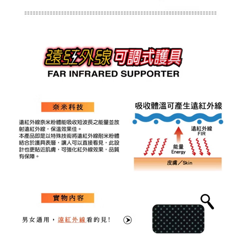 遠紅外線可調式護具FAR INFRARED SUPPORTER奈米科技遠紅外線奈米粉體能吸收短波長之能量並放射遠紅外線,保溫效果佳。本產品即是以特殊技術將遠紅外線耐米粉體結合於護具表層,讓人可以直接看見,此設計也更貼近肌膚,可強化紅外線效果,品質有保障。吸收體溫可產生遠紅外線遠紅外線FIR能量Energy皮膚/Skin實物內容男女通用,遠紅外線看的見!