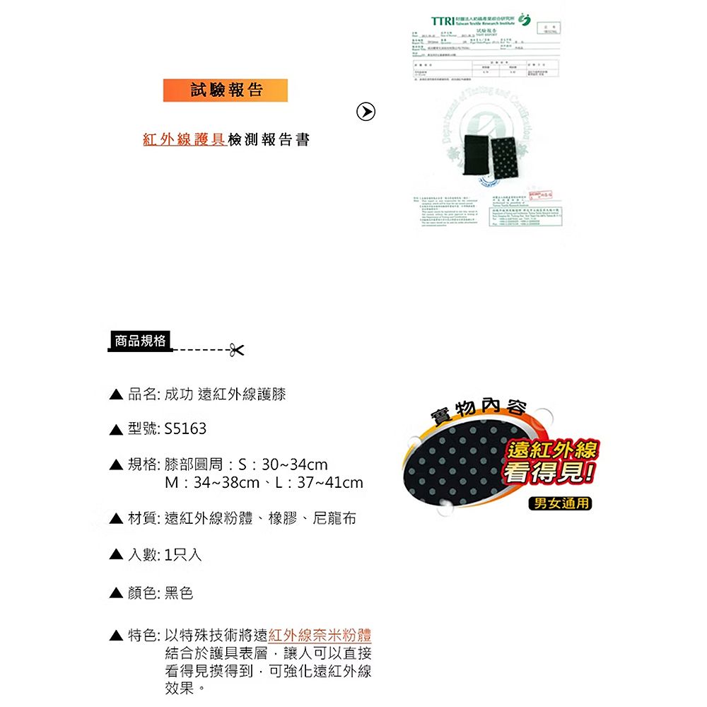 試驗報告紅外線護具檢測報告書商品規格品名:成功 遠紅外線護膝實物內容型號:S5163規格:膝部:S:30~34cmM: 34~38cm、L:37~41cm遠紅外線看得見男女通用材質:遠紅外線粉體、橡膠、尼龍布入數: 1只入顏色:黑色特色:以特殊技術將遠紅外線奈米粉體結合於護具表層讓人可以直接看得見摸得到,可強化遠紅外線效果。