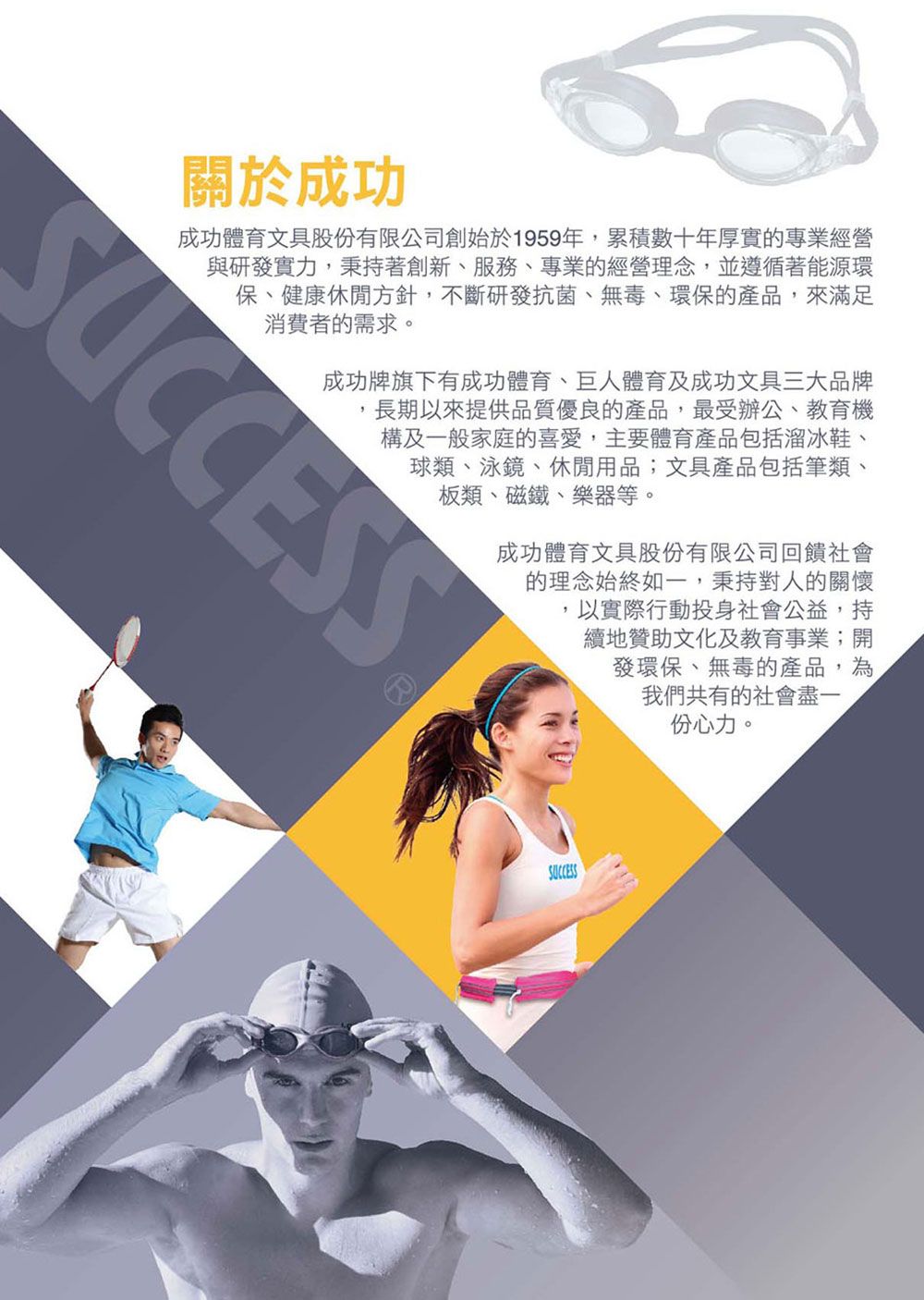 關於成功成功體育文具股份有限公司創始於1959年,累積數十年厚實的專業經營與研發實力,秉持著創新、服務、專業的經營理念,並遵循著能源環保、健康休閒方針,不斷研發抗菌、無毒、環保的產品,來滿足消費者的需求。SUCCESS成功牌旗下有成功體育、巨人體育及成功文具三大品牌長期以來提供品質優良的產品,最受辦公、教育機構及一般家庭的喜愛,主要體育產品包括溜冰鞋、球類、泳鏡、休閒用品;文具產品包括筆類、板類、磁鐵、樂器等。成功體育文具股份有限公司回饋社會的理念始終如一,秉持對人的關懷,以實際行動投身社會公益,持續地贊助文化及教育事業;開發環保、無毒的產品,為我們共有的社會盡一份心力。