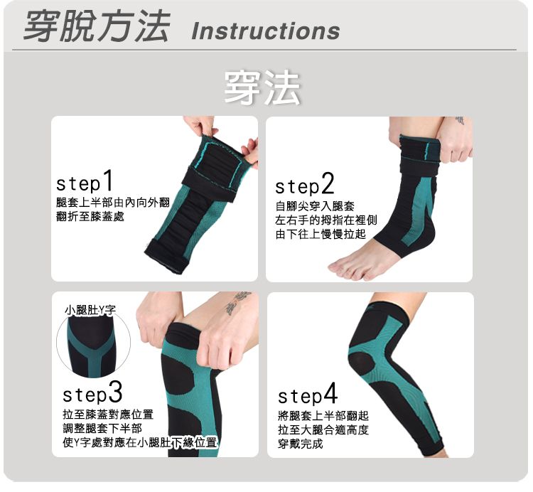 穿脫方法 Instructions穿法step1腿套上半部由內向外翻翻折至膝蓋處step2自腳尖穿入腿套小腿肚字step3拉至膝蓋對應位置調整腿套下半部使Y字處對應在小腿肚下緣位置左右手的拇指在裡側由下往上慢慢拉起step4將腿套上半部翻起拉至大腿合適高度穿戴完成