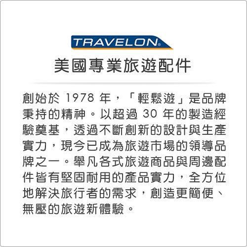 TRAVELON美國專業旅遊配件創始於 1978 年,「輕鬆遊」是品牌秉持的精神。以超過30年的製造經驗奠基,透過不斷創新的設計與生產實力,現今已成為旅遊市場的領導品牌之一。舉凡各式旅遊商品與周邊配件皆有堅固耐用的產品實力,全方位地解決旅行者的需求,創造更簡便、無壓的旅遊新體驗。