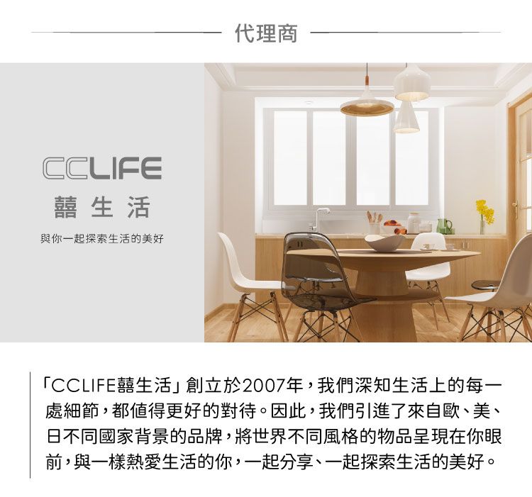 CCLIFE囍生活與你一起探索生活的美好代理商「CCLIFE囍生活」創立於2007年,我們深知生活上的每一處細節,都值得更好的對待。因此,我們引進了來自歐、美、日不同國家背景的品牌,將世界不同風格的物品呈現在你眼前,與一樣熱愛生活的你,一起分享、一起探索生活的美好。