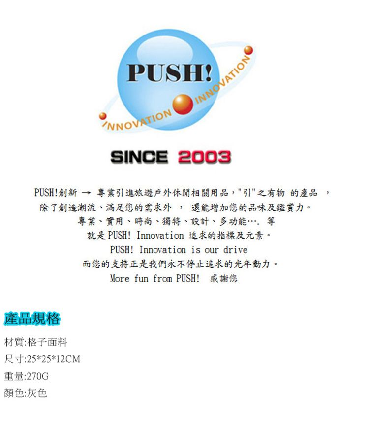 PUSHSINCE 2003PUSH!創新 → 專業引進旅遊戶外休閒相關用品,引之有物的產品,除了創造潮流、滿足您的需求外,還能增加您的品味及鑑賞力。專業、實用、時尚、獨特、設計、多功能等就是 PUSH! Innovation 追求的指標及元素。PUSH! Innovation is our drive而您的支持正是我們永不停止追求的光年動力。More fun from PUSH! 感謝您產品規格材質:格子面料尺寸:25*25*12CM重量:270G顏色:灰色