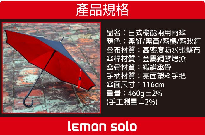 產品規格品名:日式機能兩用雨傘顏色:黑紅/黑黃/藍橘/藍玫紅傘布材質:高密度防水碰擊布傘桿材質:金屬鋼琴烤漆傘骨材質:纖維傘骨手柄材質:亮面塑料手把傘面尺寸:116cm重量:460g±2%(手工測量±2%) solo
