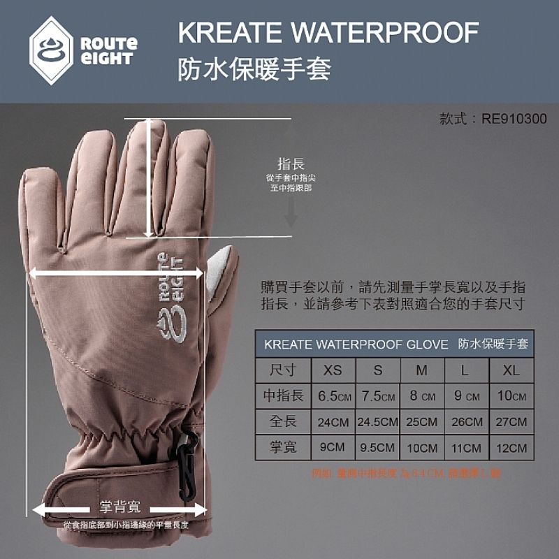 KREATE WATERPROOF防水保暖手套掌背寬ROUTE從食指底到小指邊緣的平長度指長從手套中指尖至中指部款式:RE910300購買手套以前,請先測量手掌長寬以及手指指長,並請參考下表對照適合您的手套尺寸KREATE WATERPROOF GLOVE 防水保暖手套尺寸 XSSMLXL中指長 6.5cm 7.5CM 9 CM全長 24CM 24.5CM 25CM 26CM 27CM掌寬9CM9.5CM 10CM 11CM 12CM