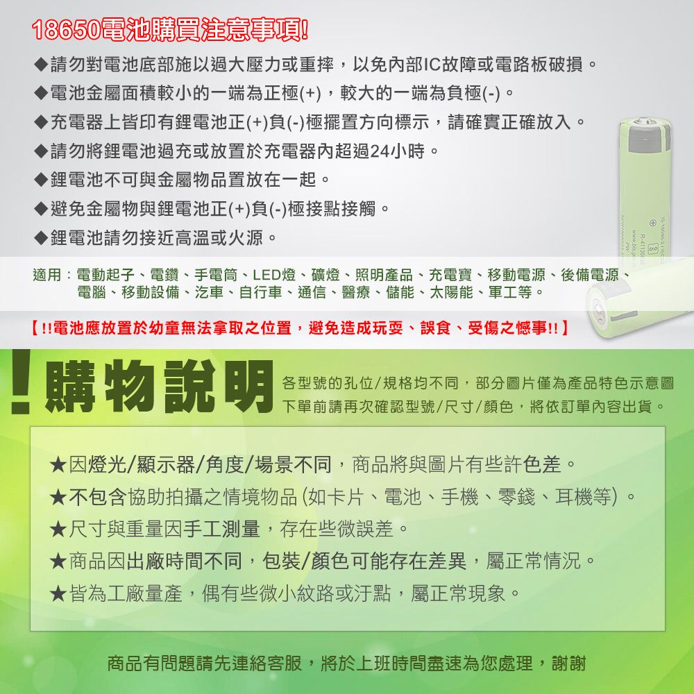 18650電池購買注意事項請勿對電池底部施以過大壓力或重摔,以免部IC故障或電路板破損。電池金屬面積較小的一端為極(+),較大的一端為負極(-)。充電器上皆印有正(+)負(-)極擺置方向標示,請確實正確放入。請勿將鋰電池過充或放置於充電器內超過24小時。鋰電池不可與金屬物品置放在一起。避免金屬物與鋰電池正(+)負(-)極接點接觸。鋰電池請勿接近高溫或火源。適用:電動起子、電鑽、手電筒、LED燈、礦燈、照明產品、充電寶、移動電源、後備電源、電腦、移動設備、汽車、自行車、通信、醫療、儲能、太陽能、軍工等。【!電池應放置於幼童無法拿取之位置,避免造成玩耍、誤食、受傷之憾事!!】!購物說明各型號的孔位/規格均不同,部分圖片僅為產品特色示意圖下單前請再次確認型號/尺寸/顏色,將依訂單內容出貨。因燈光/顯示器/角度/場景不同,商品將與圖片有些許色差。★不包含協助拍攝之情境物品(如卡片、電池、手機、零錢、耳機等)。★尺寸與重量因手工測量,存在些微誤差。★商品因出廠時間不同,包裝/顏色可能存在差異,屬正常情況。★皆為工廠量產,偶有些微小紋路或汙點,屬正常現象。商品有問題請先連絡客服,將於上班時間盡速為您處理,謝謝