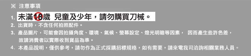 ※ 注意事項 未滿18歲 兒童及少年請勿購買刀械。2.出貨時,不含任何拍照配件。3.產品圖片,可能會因拍攝角度、環境、氣候、螢幕設定、燈光明暗等因素, 因而產生些許色差,故請消費者以實際收到貨品為準。4. 本產品說明,僅供參考,請勿作為正式採購招標規格,如有需要,請來電我司洽詢相關業務人員。