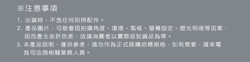 ※注意事項1.出貨時,不含任何拍照配件。2. 產品圖片,可能會因拍攝角度、環境、氣候、螢幕設定、燈光明暗等因素,因而產生些許色差,故請消費者以實際收到貨品為準。3. 本產品說明,僅供參考,請勿作為正式採購招標規格,如有需要,請來電我司洽詢相關業務人員。