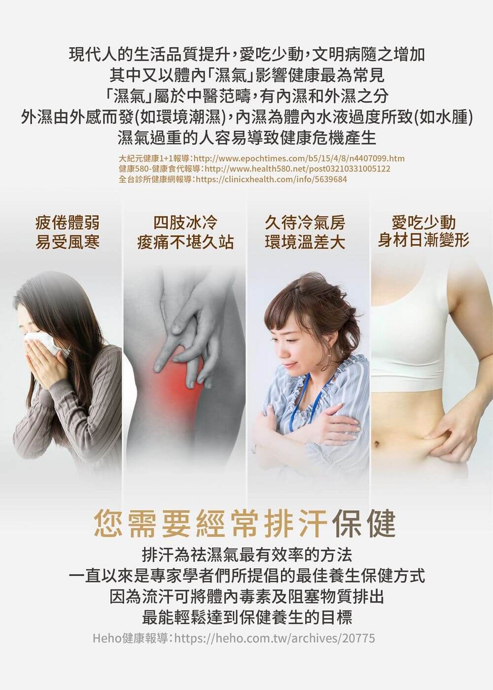現代人的生活品質提升,愛吃少動,文明病隨之增加其中又以體「濕氣影響健康最為常見「濕氣屬於中醫范疇,有內濕和外濕之分外濕由外感而發(如環境潮濕),內濕為體內水液過度所致(如水腫)濕氣過重的人容易導致健康危機產生大紀元健康1+1報導:http://www.epochtimes.com/b5/15/4/8/n4407099.htm健康580-健康食代報導:http://www.health580.net/post03210331005122全台診所健康網報導:https://clinicxhealth.com/info/5639684疲倦體弱四肢冰冷久待冷氣房愛吃少動易受風寒不堪久站環境溫差大身材日漸變形您需要經常排汗保健排汗為祛濕氣最有效率的方法一直以來是專家學者們所提倡的最佳養生保健方式因為流汗可將體內毒素及阻塞物質排出最能輕鬆達到保健養生的目標Heho健康報導:https://heho.com.tw/archives/20775