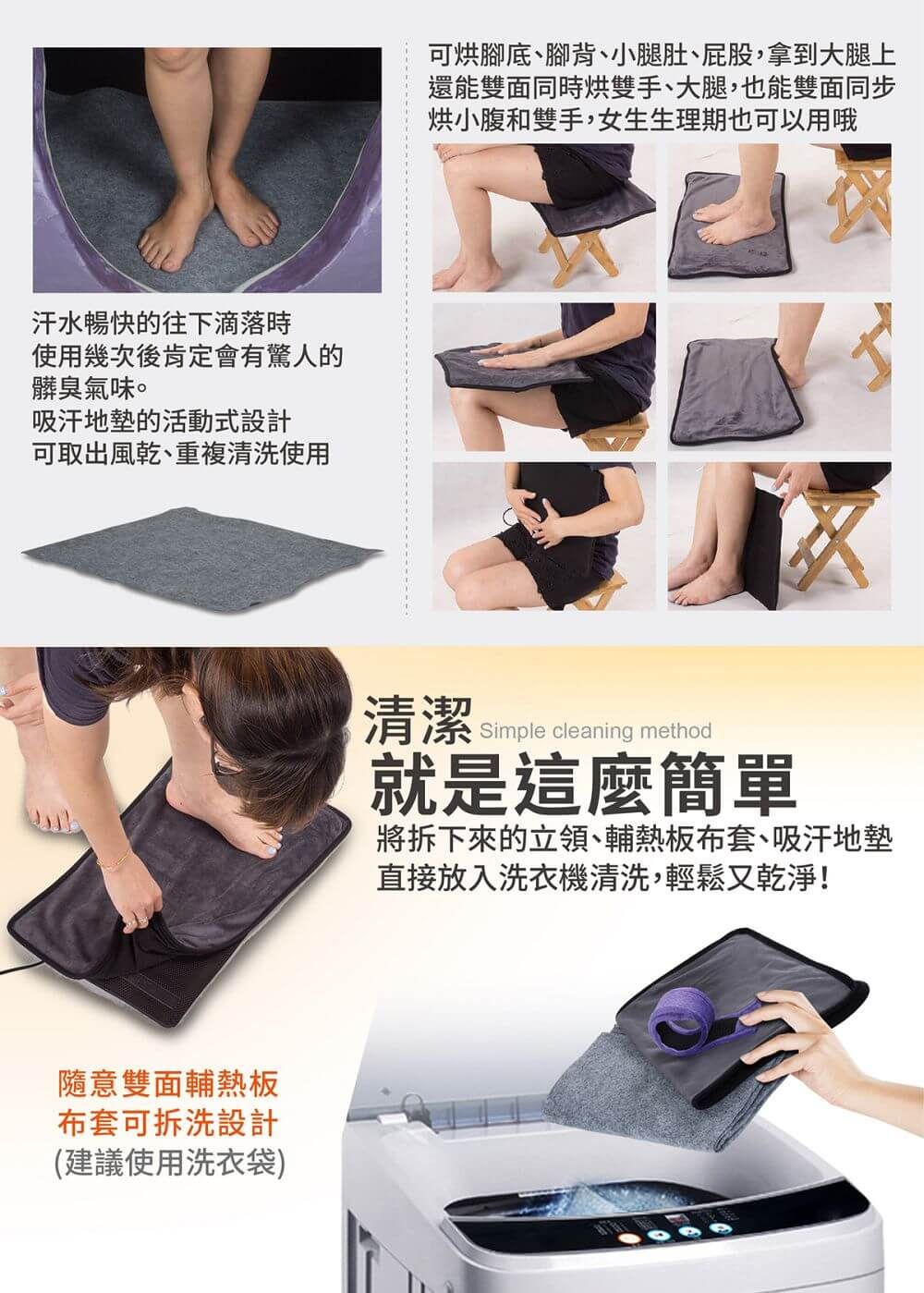 汗水暢快的往下滴落時使用幾次後肯定會有驚人的髒臭氣味。吸汗地的活動式設計可取出風乾、重複清洗使用隨意雙面輔熱板布套可拆洗設計(建議使用洗衣袋)可烘腳底、腳背、小腿肚、屁股拿到大腿上還能雙面同時烘雙手、大腿,也能雙面同步烘小腹和雙手,女生生理期也可以用哦清潔Simple cleaning method就是這麼簡單將拆下來的立領、輔熱板布套、吸汗地墊直接放入洗衣機清洗,輕鬆又乾淨!
